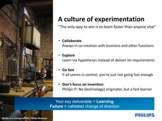 A culture of experimentation
“The only way to win is to learn faster than anyone else”
• Collaborate
Always in co-creation with business and other functions
• Explore
Learn via hypotheses instead of deliver on requirements

• Go fast
If all seems in control, you’re just not going fast enough
• Don’t focus on invention
Philips IT: No (technology) originator, but a fast learner
Your key deliverable = Learning
Failure = validated change of direction
20

December 13, 2013

Philips IT Innovation

Philips as a startup in 1895, Philips Museum

 