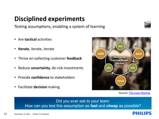 Disciplined experiments
Testing assumptions, enabling a system of learning
• Are tactical activities
• Iterate, iterate, iterate
• Thrive on collecting customer feedback

• Reduce uncertainty, de-risk investments
• Provide confidence to stakeholders
• Facilitate decision making
Source: The Lean Startup

Did you ever ask to your team:
How can you test this assumption as fast and cheap as possible?
21

December 13, 2013

Philips IT Innovation

 