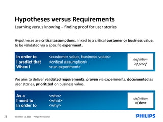 Hypotheses versus Requirements
Learning versus knowing – finding proof for user stories
Hypotheses are critical assumptions, linked to a critical customer or business value,
to be validated via a specific experiment.
In order to
I predict that
When I

<customer value, business value>
<critical assumption>
<run experiment>

definition
of proof

We aim to deliver validated requirements, proven via experiments, documented as
user stories, prioritized on business value.

As a
I need to
In order to
22

December 13, 2013

<who>
<what>
<why>

Philips IT Innovation

definition
of done

 
