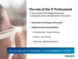 The role of the IT Professional
In the context of the Digital Accelerator
as tactical business transformation instrument
• Information Technology craftmanship
• Collaboration & Learning abilities
– Understanding - Design Thinking
– Finding - Lean Startup

– Delivering - Agile Development

Can you apply your IT-craftmanship in a context outside the IT-function?
27

December 13, 2013

Philips IT Innovation

 