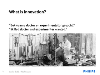 What is innovation?
“Bekwaame doctor en experimentator gezocht.”
“Skilled docter and experimenter wanted.”

Philips Natuurkundig Laboratorium, founded by Gilles Holst & Anton Philips, 1914

4

December 13, 2013

Philips IT Innovation

 