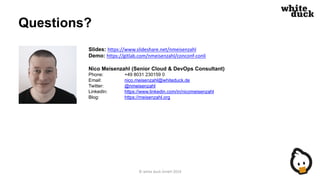 Questions?
Slides: https://www.slideshare.net/nmeisenzahl
Demo: https://gitlab.com/nmeisenzahl/conconf-conli
Nico Meisenzahl (Senior Cloud & DevOps Consultant)
Phone: +49 8031 230159 0
Email: nico.meisenzahl@whiteduck.de
Twitter: @nmeisenzahl
LinkedIn: https://www.linkedin.com/in/nicomeisenzahl
Blog: https://meisenzahl.org
© white duck GmbH 2019
 