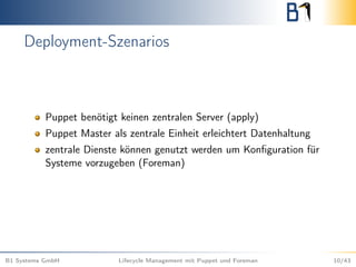Deployment-Szenarios
Puppet benötigt keinen zentralen Server (apply)
Puppet Master als zentrale Einheit erleichtert Datenhaltung
zentrale Dienste können genutzt werden um Konﬁguration für
Systeme vorzugeben (Foreman)
B1 Systems GmbH Lifecycle Management mit Puppet und Foreman 10/43
 