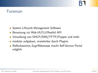 Foreman
System Lifecycle Management Software
Benutzung via Web-UI/CLI/Restful API
Verwaltung von DHCP/DNS/TFTP/Puppet und mehr
modular aufgebaut, erweiterbar durch Plugins
Rollenbasiertes Zugriﬀskonzept macht Self-Service Portal
möglich
B1 Systems GmbH Lifecycle Management mit Puppet und Foreman 12/43
 