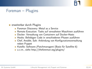 Foreman – Plugins
erweiterbar durch Plugins
Foreman Discovery: Metal as a Service
Remote Execution: Tasks auf verwalteten Maschinen ausführen
Docker: Verwaltung von Containern auf Docker-Hosts
Hooks: Beliebigen Code in verschiedenen Phasen ausführen
Chef, Ansible, Salt: Anbindung von Konﬁgurationsverwaltung
neben Puppet
Katello: Software-/Patchmanagent (Basis für Satellite 6)
u.v.m., siehe http://theforeman.org/plugins/
B1 Systems GmbH Lifecycle Management mit Puppet und Foreman 22/43
 
