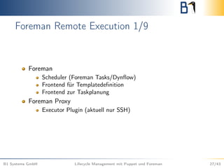 Foreman Remote Execution 1/9
Foreman
Scheduler (Foreman Tasks/Dynﬂow)
Frontend für Templatedeﬁnition
Frontend zur Taskplanung
Foreman Proxy
Executor Plugin (aktuell nur SSH)
B1 Systems GmbH Lifecycle Management mit Puppet und Foreman 27/43
 