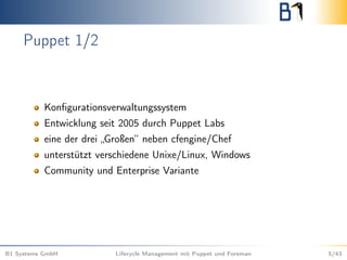 Puppet 1/2
Konﬁgurationsverwaltungssystem
Entwicklung seit 2005 durch Puppet Labs
eine der drei „Großen“ neben cfengine/Chef
unterstützt verschiedene Unixe/Linux, Windows
Community und Enterprise Variante
B1 Systems GmbH Lifecycle Management mit Puppet und Foreman 5/43
 