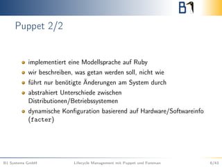 Puppet 2/2
implementiert eine Modellsprache auf Ruby
wir beschreiben, was getan werden soll, nicht wie
führt nur benötigte Änderungen am System durch
abstrahiert Unterschiede zwischen
Distributionen/Betriebssystemen
dynamische Konﬁguration basierend auf Hardware/Softwareinfo
(facter)
B1 Systems GmbH Lifecycle Management mit Puppet und Foreman 6/43
 