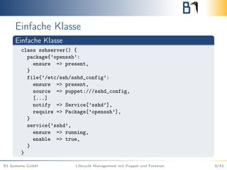 Einfache Klasse
Einfache Klasse
class sshserver() {
package{’openssh’:
ensure => present,
}
file{’/etc/ssh/sshd_config’:
ensure => present,
source => puppet:///sshd_config,
[...]
notify => Service[’sshd’],
require => Package[’openssh’],
}
service{’sshd’,
ensure => running,
enable => true,
}
}
B1 Systems GmbH Lifecycle Management mit Puppet und Foreman 9/43
 