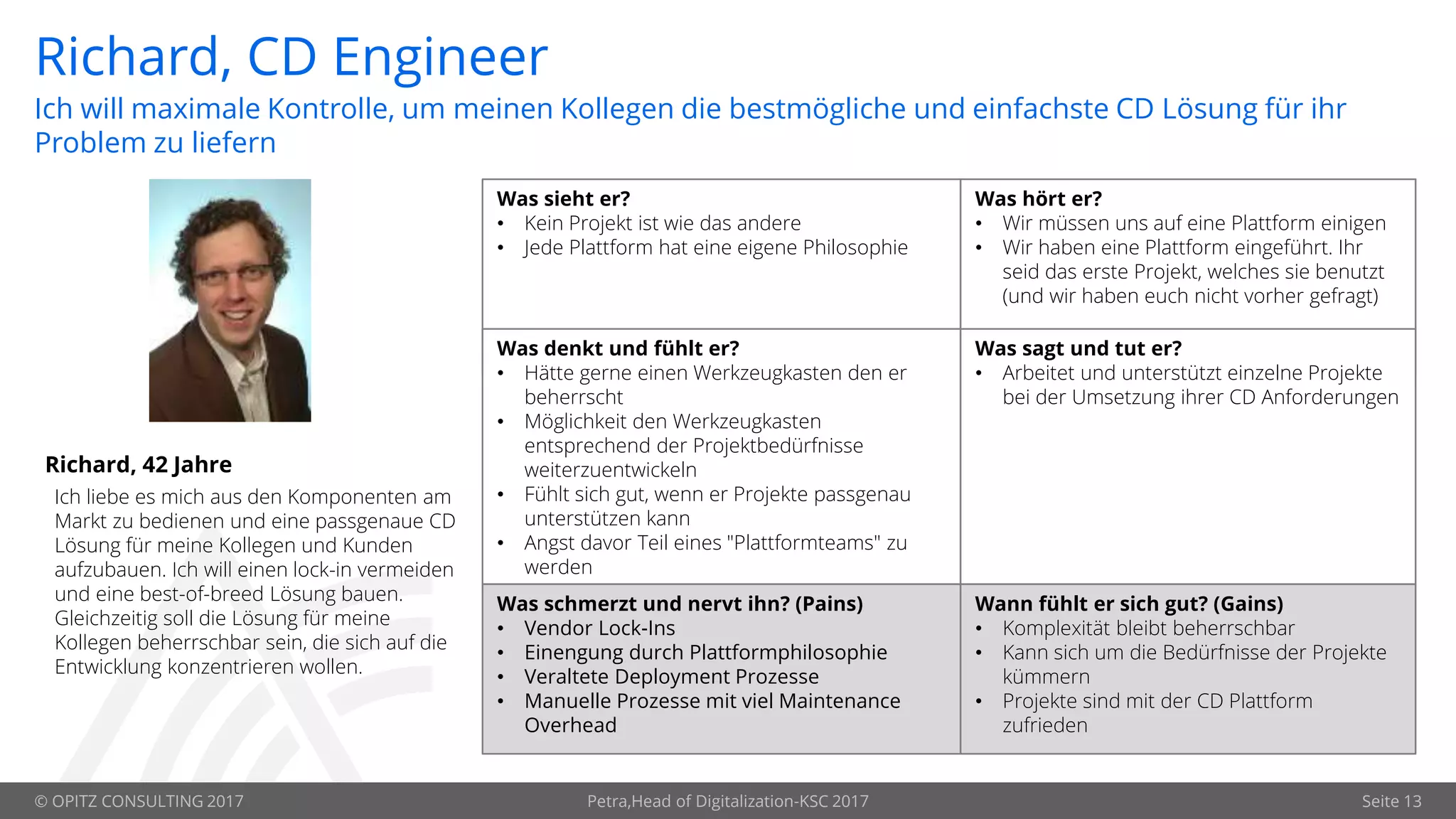 © OPITZ CONSULTING 2017 Petra,Head of Digitalization-KSC 2017 Seite 13
Richard, CD Engineer
Richard, 42 Jahre
Was sieht er?
• Kein Projekt ist wie das andere
• Jede Plattform hat eine eigene Philosophie
Was hört er?
• Wir müssen uns auf eine Plattform einigen
• Wir haben eine Plattform eingeführt. Ihr
seid das erste Projekt, welches sie benutzt
(und wir haben euch nicht vorher gefragt)
Was denkt und fühlt er?
• Hätte gerne einen Werkzeugkasten den er
beherrscht
• Möglichkeit den Werkzeugkasten
entsprechend der Projektbedürfnisse
weiterzuentwickeln
• Fühlt sich gut, wenn er Projekte passgenau
unterstützen kann
• Angst davor Teil eines "Plattformteams" zu
werden
Was sagt und tut er?
• Arbeitet und unterstützt einzelne Projekte
bei der Umsetzung ihrer CD Anforderungen
Was schmerzt und nervt ihn? (Pains)
• Vendor Lock-Ins
• Einengung durch Plattformphilosophie
• Veraltete Deployment Prozesse
• Manuelle Prozesse mit viel Maintenance
Overhead
Wann fühlt er sich gut? (Gains)
• Komplexität bleibt beherrschbar
• Kann sich um die Bedürfnisse der Projekte
kümmern
• Projekte sind mit der CD Plattform
zufrieden
Ich will maximale Kontrolle, um meinen Kollegen die bestmögliche und einfachste CD Lösung für ihr
Problem zu liefern
Ich liebe es mich aus den Komponenten am
Markt zu bedienen und eine passgenaue CD
Lösung für meine Kollegen und Kunden
aufzubauen. Ich will einen lock-in vermeiden
und eine best-of-breed Lösung bauen.
Gleichzeitig soll die Lösung für meine
Kollegen beherrschbar sein, die sich auf die
Entwicklung konzentrieren wollen.
 