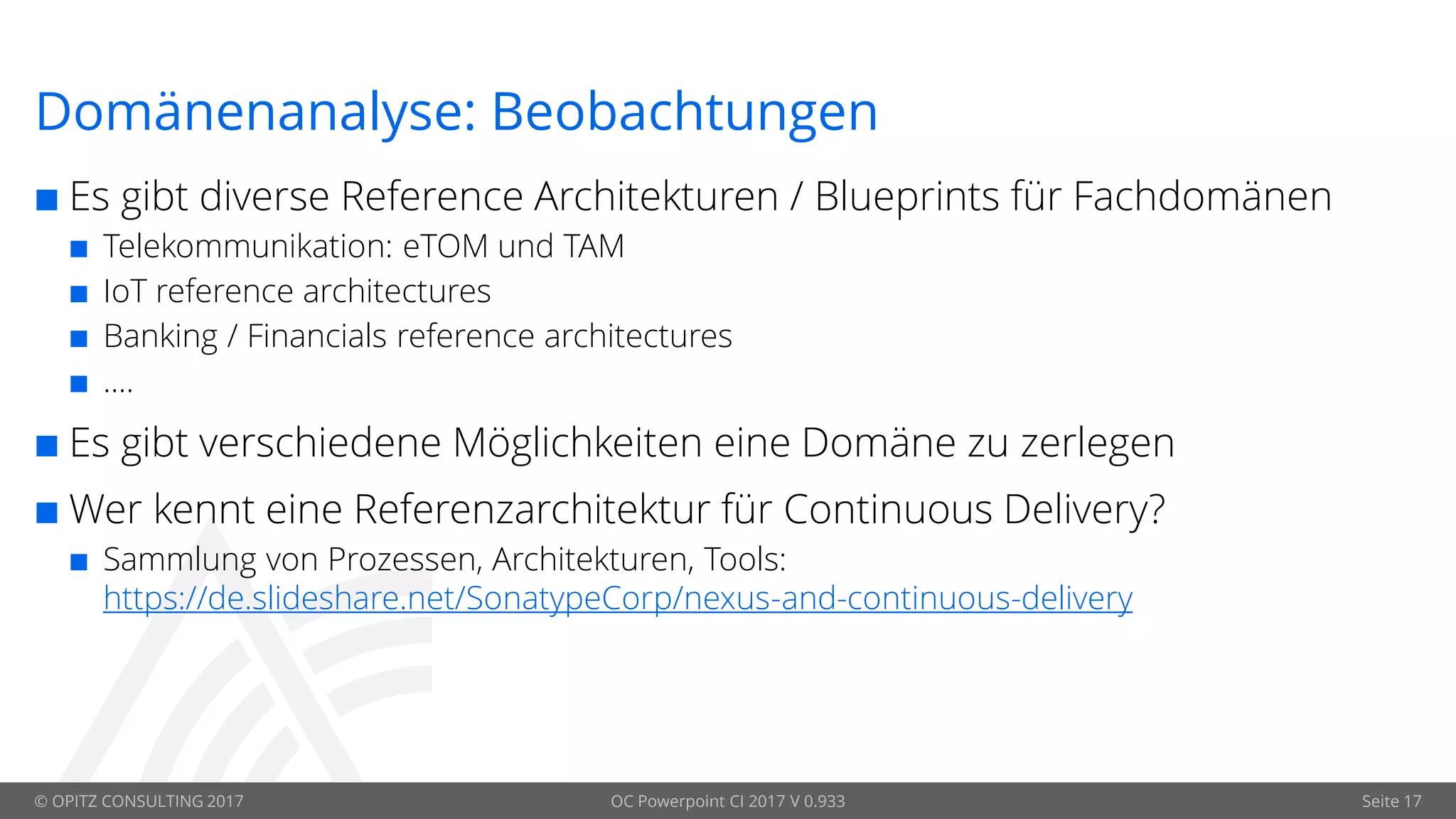 © OPITZ CONSULTING 2017 OC Powerpoint CI 2017 V 0.933 Seite 17
Domänenanalyse: Beobachtungen
 Es gibt diverse Reference Architekturen / Blueprints für Fachdomänen
 Telekommunikation: eTOM und TAM
 IoT reference architectures
 Banking / Financials reference architectures
 ….
 Es gibt verschiedene Möglichkeiten eine Domäne zu zerlegen
 Wer kennt eine Referenzarchitektur für Continuous Delivery?
 Sammlung von Prozessen, Architekturen, Tools:
https://de.slideshare.net/SonatypeCorp/nexus-and-continuous-delivery
 