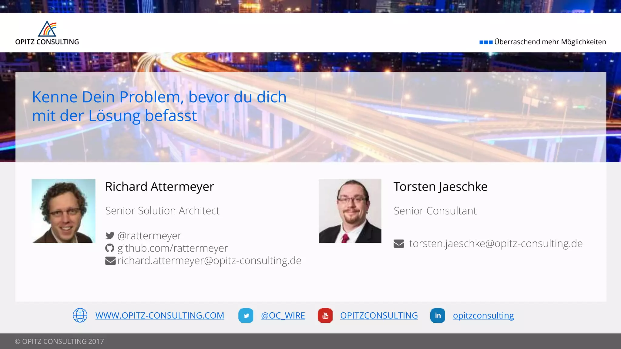 © OPITZ CONSULTING 2017
 Überraschend mehr Möglichkeiten
@OC_WIRE OPITZCONSULTING opitzconsultingWWW.OPITZ-CONSULTING.COM
Kenne Dein Problem, bevor du dich
mit der Lösung befasst
Richard Attermeyer
Senior Solution Architect
@rattermeyer
github.com/rattermeyer
richard.attermeyer@opitz-consulting.de
Torsten Jaeschke
Senior Consultant
torsten.jaeschke@opitz-consulting.de
 
