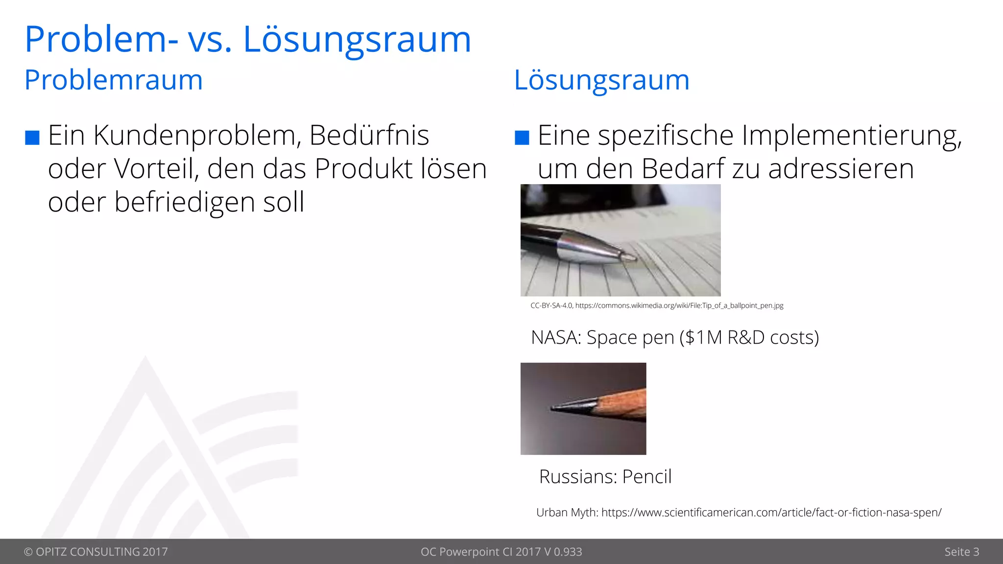© OPITZ CONSULTING 2017 OC Powerpoint CI 2017 V 0.933 Seite 3
Problem- vs. Lösungsraum
 Ein Kundenproblem, Bedürfnis
oder Vorteil, den das Produkt lösen
oder befriedigen soll
Problemraum Lösungsraum
 Eine spezifische Implementierung,
um den Bedarf zu adressieren
Urban Myth: https://www.scientificamerican.com/article/fact-or-fiction-nasa-spen/
CC-BY-SA-4.0, https://commons.wikimedia.org/wiki/File:Tip_of_a_ballpoint_pen.jpg
NASA: Space pen ($1M R&D costs)
Russians: Pencil
 