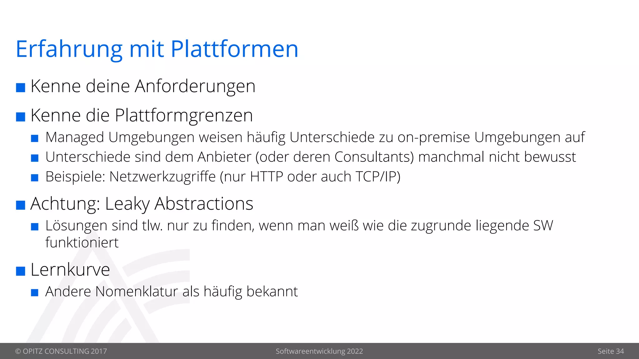 © OPITZ CONSULTING 2017 Softwareentwicklung 2022 Seite 34
Erfahrung mit Plattformen
 Kenne deine Anforderungen
 Kenne die Plattformgrenzen
 Managed Umgebungen weisen häufig Unterschiede zu on-premise Umgebungen auf
 Unterschiede sind dem Anbieter (oder deren Consultants) manchmal nicht bewusst
 Beispiele: Netzwerkzugriffe (nur HTTP oder auch TCP/IP)
 Achtung: Leaky Abstractions
 Lösungen sind tlw. nur zu finden, wenn man weiß wie die zugrunde liegende SW
funktioniert
 Lernkurve
 Andere Nomenklatur als häufig bekannt
 