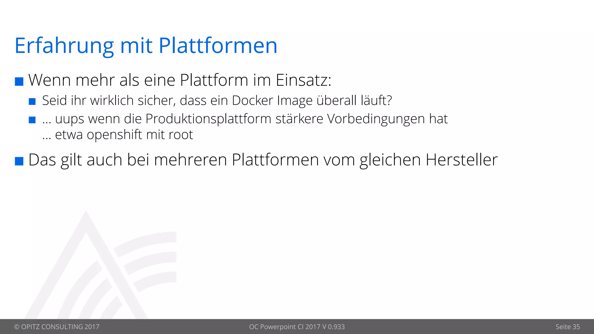 © OPITZ CONSULTING 2017 OC Powerpoint CI 2017 V 0.933 Seite 35
Erfahrung mit Plattformen
 Wenn mehr als eine Plattform im Einsatz:
 Seid ihr wirklich sicher, dass ein Docker Image überall läuft?
 … uups wenn die Produktionsplattform stärkere Vorbedingungen hat
… etwa openshift mit root
 Das gilt auch bei mehreren Plattformen vom gleichen Hersteller
 