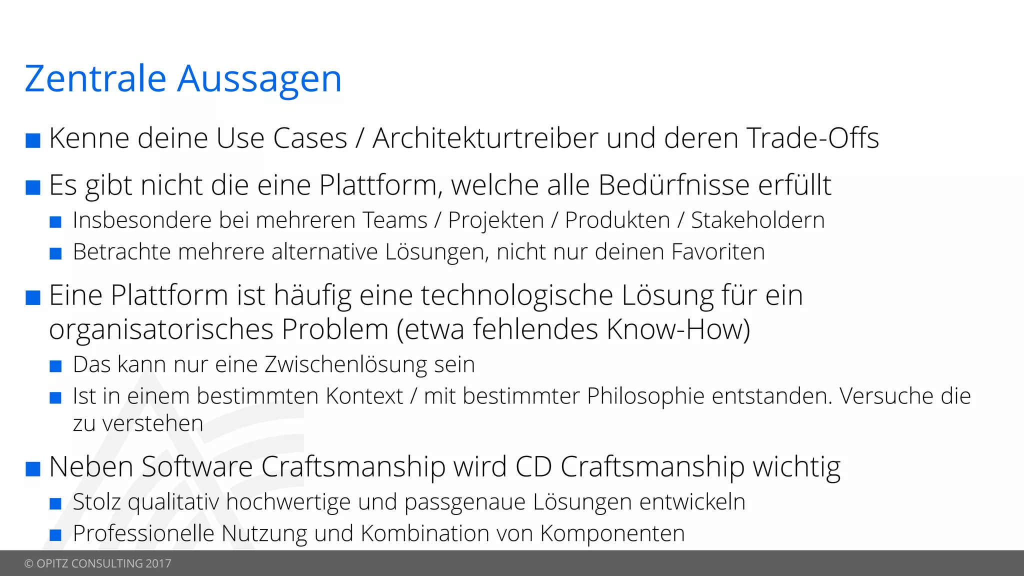 © OPITZ CONSULTING 2017
Zentrale Aussagen
 Kenne deine Use Cases / Architekturtreiber und deren Trade-Offs
 Es gibt nicht die eine Plattform, welche alle Bedürfnisse erfüllt
 Insbesondere bei mehreren Teams / Projekten / Produkten / Stakeholdern
 Betrachte mehrere alternative Lösungen, nicht nur deinen Favoriten
 Eine Plattform ist häufig eine technologische Lösung für ein
organisatorisches Problem (etwa fehlendes Know-How)
 Das kann nur eine Zwischenlösung sein
 Ist in einem bestimmten Kontext / mit bestimmter Philosophie entstanden. Versuche die
zu verstehen
 Neben Software Craftsmanship wird CD Craftsmanship wichtig
 Stolz qualitativ hochwertige und passgenaue Lösungen entwickeln
 Professionelle Nutzung und Kombination von Komponenten
 