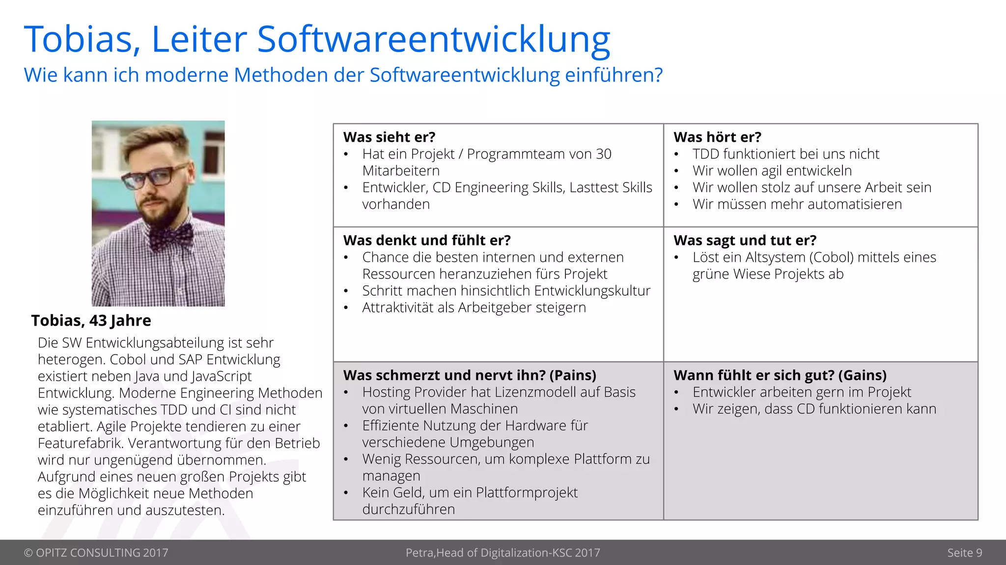© OPITZ CONSULTING 2017 Petra,Head of Digitalization-KSC 2017 Seite 9
Tobias, Leiter Softwareentwicklung
Tobias, 43 Jahre
Was sieht er?
• Hat ein Projekt / Programmteam von 30
Mitarbeitern
• Entwickler, CD Engineering Skills, Lasttest Skills
vorhanden
Was hört er?
• TDD funktioniert bei uns nicht
• Wir wollen agil entwickeln
• Wir wollen stolz auf unsere Arbeit sein
• Wir müssen mehr automatisieren
Was denkt und fühlt er?
• Chance die besten internen und externen
Ressourcen heranzuziehen fürs Projekt
• Schritt machen hinsichtlich Entwicklungskultur
• Attraktivität als Arbeitgeber steigern
Was sagt und tut er?
• Löst ein Altsystem (Cobol) mittels eines
grüne Wiese Projekts ab
Was schmerzt und nervt ihn? (Pains)
• Hosting Provider hat Lizenzmodell auf Basis
von virtuellen Maschinen
• Effiziente Nutzung der Hardware für
verschiedene Umgebungen
• Wenig Ressourcen, um komplexe Plattform zu
managen
• Kein Geld, um ein Plattformprojekt
durchzuführen
Wann fühlt er sich gut? (Gains)
• Entwickler arbeiten gern im Projekt
• Wir zeigen, dass CD funktionieren kann
Wie kann ich moderne Methoden der Softwareentwicklung einführen?
Die SW Entwicklungsabteilung ist sehr
heterogen. Cobol und SAP Entwicklung
existiert neben Java und JavaScript
Entwicklung. Moderne Engineering Methoden
wie systematisches TDD und CI sind nicht
etabliert. Agile Projekte tendieren zu einer
Featurefabrik. Verantwortung für den Betrieb
wird nur ungenügend übernommen.
Aufgrund eines neuen großen Projekts gibt
es die Möglichkeit neue Methoden
einzuführen und auszutesten.
 