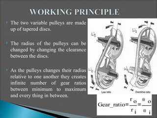    The two variable pulleys are made
    up of tapered discs.

   The radius of the pulleys can be
    changed by changing the clearance
    between the discs.

   As the pulleys changes their radius
    relative to one another they creates
    infinite number of gear ratios
    between minimum to maximum
    and every thing in between.
                                                        ro   ω o
                                           Gear_ratio
                                                        ri   ω i
 