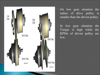    On low gear situation the
    radius of drive pulley is
    smaller than the driven pulley.

   In low gear situation the
    Torque is high while the
    RPMs of driven pulley are
    low.
 