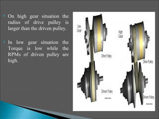    On high gear situation the
    radius of drive pulley is
    larger than the driven pulley.

   In low gear situation the
    Torque is low while the
    RPMs of driven pulley are
    high.
 