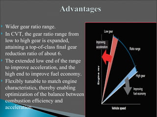    Wider gear ratio range.
   In CVT, the gear ratio range from
    low to high gear is expanded,
    attaining a top-of-class ﬁnal gear
    reduction ratio of about 6.
   The extended low end of the range
    to improve acceleration, and the
    high end to improve fuel economy.
   Flexibly tunable to match engine
    characteristics, thereby enabling
    optimization of the balance between
    combustion efﬁciency and
    acceleration.
 