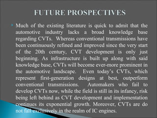    Much of the existing literature is quick to admit that the
    automotive industry lacks a broad knowledge base
    regarding CVTs. Whereas conventional transmissions have
    been continuously refined and improved since the very start
    of the 20th century, CVT development is only just
    beginning. As infrastructure is built up along with said
    knowledge base, CVTs will become ever-more prominent in
    the automotive landscape. Even today’s CVTs, which
    represent first-generation designs at best, outperform
    conventional transmissions.        Automakers who fail to
    develop CVTs now, while the field is still in its infancy, risk
    being left behind as CVT development and implementation
    continues its exponential growth. Moreover, CVTs are do
    not fall exclusively in the realm of IC engines.
 