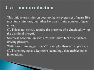    This unique transmission does not have several set of gears like
    most transmissions, but rather have an infinite number of gear
    ratios.
   CVT does not strictly require the presence of a clutch, allowing
    the dismissal thereof.
   Seamless acceleration with a “direct” drive feel for enhanced
    driving pleasure.
   With fewer moving parts, CVT is simpler than AT in principle.
   CVT is emerging as a keystone technology that enables other
    innovations.
 