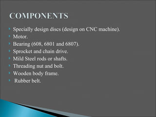    Specially design discs (design on CNC machine).
   Motor.
   Bearing (608, 6801 and 6807).
   Sprocket and chain drive.
   Mild Steel rods or shafts.
   Threading nut and bolt.
   Wooden body frame.
   Rubber belt.
 