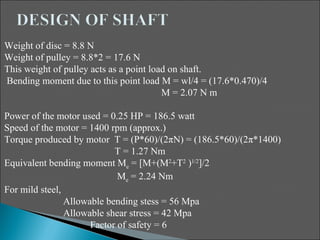 Weight of disc = 8.8 N
Weight of pulley = 8.8*2 = 17.6 N
This weight of pulley acts as a point load on shaft.
Bending moment due to this point load M = wl/4 = (17.6*0.470)/4
                                         M = 2.07 N m

Power of the motor used = 0.25 HP = 186.5 watt
Speed of the motor = 1400 rpm (approx.)
Torque produced by motor T = (P*60)/(2πN) = (186.5*60)/(2π*1400)
                            T = 1.27 Nm
Equivalent bending moment Me = [M+(M2+T2 )1/2]/2
                             Me = 2.24 Nm
For mild steel,
                Allowable bending stess = 56 Mpa
                Allowable shear stress = 42 Mpa
                      Factor of safety = 6
 