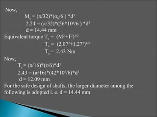 Now,
          Me = (π/32)*(σb/6 ) *d3
          2.24 = (π/32)*(56*106/6 ) *d3
          d = 14.44 mm
Equivalent torque Te = (M2+T2)1/2
                   Te = (2.072+1.272)1/2
                   Te = 2.43 Nm
Now,
      Te = (π/16)*(τ/6)*d3
      2.43 = (π/16)*(42*106/6)*d3
       d = 12.09 mm
For the safe design of shafts, the larger diameter among the
following is adopted i. e. d = 14.44 mm
 