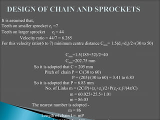 It is assumed that,
Teeth on smaller sprocket z1 =7
Teeth on larger sprocket      z2 = 44
           Velocity ratio = 44/7 = 6.285
For this velocity ratio(6 to 7) minimum centre distance Cmin= 1.5(d1+d2)/2+(30 to 50)

                                    Cmin=1.5(185+32)/2+40
                                    Cmin=202.75 mm
                 So it is adopted that C = 205 mm
                        Pitch of chain P = C/(30 to 60)
                                        P = (205)/(30 to 60) = 3.41 to 6.83
                 So it is adopted that P = 6.83 mm
                        No. of Links m = (2C/P)+(z1+z2)/2+P(z2-z1)2/(4π2C)
                                      m = 60.025+25.5+1.01
                                      m = 86.03
                The nearest number is adopted -
                                     m = 86
                     Length of chain l = mP
 