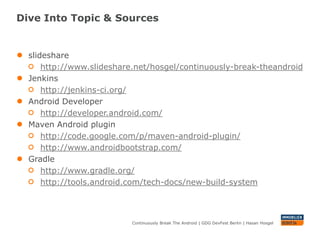 Dive Into Topic & Sources


●   slideshare
        http://www.slideshare.net/hosgel/continuously-break-theandroid
●   Jenkins
        http://jenkins-ci.org/
●   Android Developer
        http://developer.android.com/
●   Maven Android plugin
        http://code.google.com/p/maven-android-plugin/
        http://www.androidbootstrap.com/
●   Gradle
        http://www.gradle.org/
        http://tools.android.com/tech-docs/new-build-system



                            Continuously Break The Android | GDG DevFest Berlin | Hasan Hosgel
 