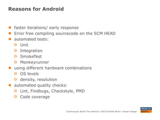 Reasons for Android


●   faster iterations/ early response
●   Error free compiling sourcecode on the SCM HEAD
●   automated tests:
       Unit
       Integration
       SmokeTest
       Monkeyrunner
●   using different hardware combinations
       OS levels
       density, resolution
●   automated quality checks:
       Lint, Findbugs, Checkstyle, PMD
       Code coverage


                            Continuously Break The Android | GDG DevFest Berlin | Hasan Hosgel
 