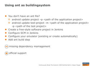 Using ant as buildingsystem


●   You don‘t have an ant file?
       android update project –p <path of the application project>
       android update test-project -m <path of the application project>
       -p <path of the test project>
●   Create a free-style software project in Jenkins
●   Configure SCM in Jenkins
●   Configure your emulator (existing or create automatically)
●   Add ant build step

    missing dependency mamagement

    official support



                             Continuously Break The Android | GDG DevFest Berlin | Hasan Hosgel
 