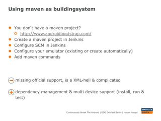 Using maven as buildingsystem


●   You don‘t have a maven project?
       http://www.androidbootstrap.com/
●   Create a maven project in Jenkins
●   Configure SCM in Jenkins
●   Configure your emulator (existing or create automatically)
●   Add maven commands




    missing official support, is a XML-hell & complicated

    dependency management & multi device support (install, run &
    test)


                             Continuously Break The Android | GDG DevFest Berlin | Hasan Hosgel
 