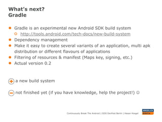 What’s next?
Gradle

●   Gradle is an experimental new Android SDK build system
        http://tools.android.com/tech-docs/new-build-system
●   Dependency management
●   Make it easy to create several variants of an application, multi apk
    distribution or different flavours of applications
●   Filtering of resources & manifest (Maps key, signing, etc.)
●   Actual version 0.2



    a new build system

    not finished yet (if you have knowledge, help the project!) 



                              Continuously Break The Android | GDG DevFest Berlin | Hasan Hosgel
 