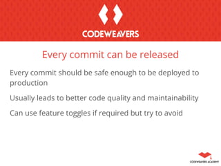 Every commit should be safe enough to be deployed to
production
Usually leads to better code quality and maintainability
Can use feature toggles if required but try to avoid
Every commit can be released
 