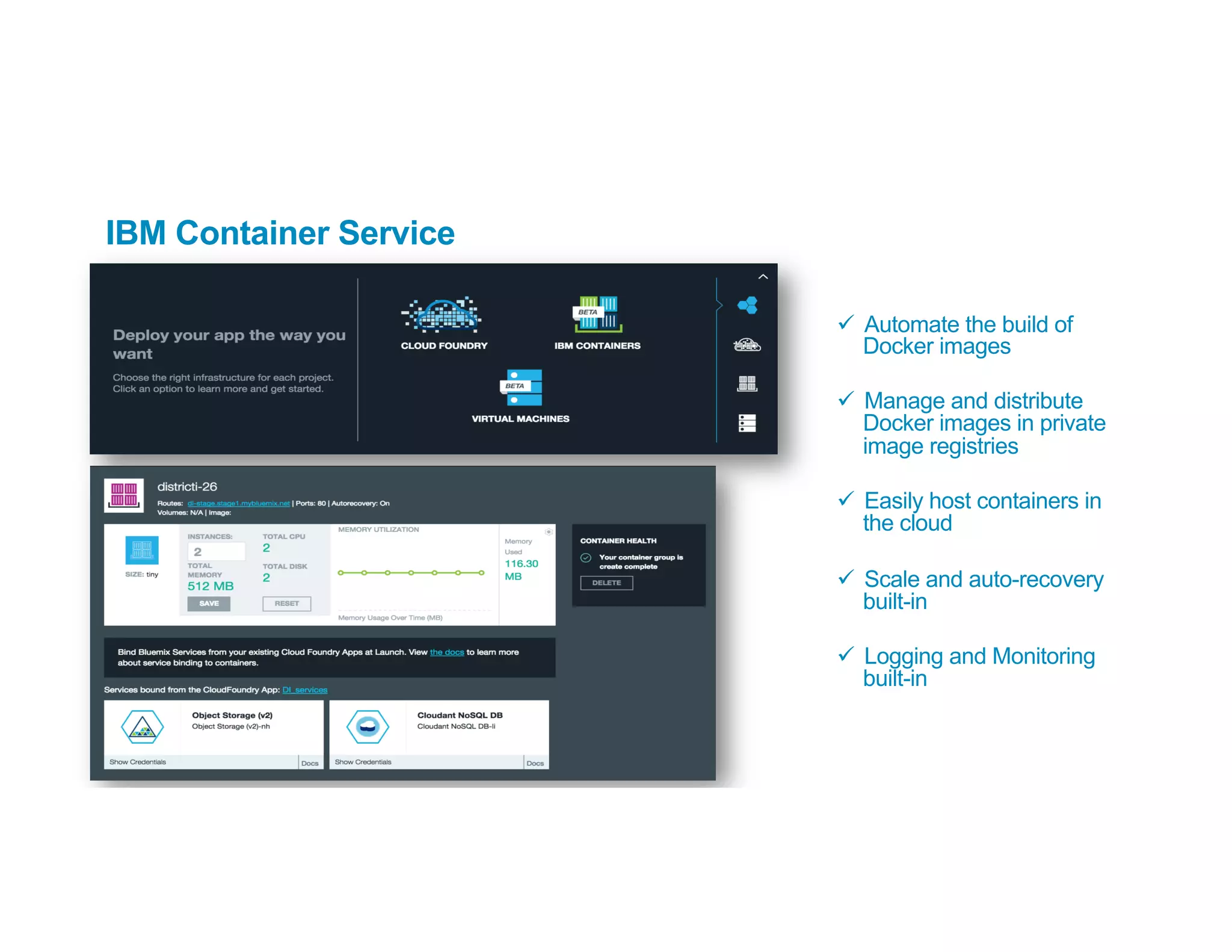IBM Container Service
ü  Automate the build of
Docker images
ü  Manage and distribute
Docker images in private
image registries
ü  Easily host containers in
the cloud
ü  Scale and auto-recovery
built-in
ü  Logging and Monitoring
built-in
 