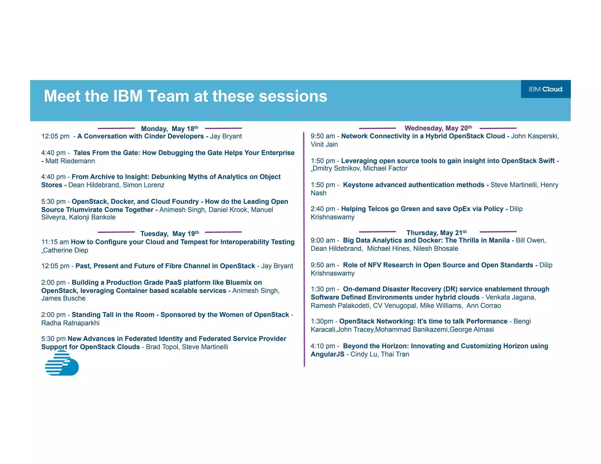 Meet the IBM Team at these sessions
Monday, May 18th
12:05 pm - A Conversation with Cinder Developers - Jay Bryant
4:40 pm - Tales From the Gate: How Debugging the Gate Helps Your Enterprise
- Matt Riedemann
4:40 pm - From Archive to Insight: Debunking Myths of Analytics on Object
Stores - Dean Hildebrand, Simon Lorenz
5:30 pm - OpenStack, Docker, and Cloud Foundry - How do the Leading Open
Source Triumvirate Come Together - Animesh Singh, Daniel Krook, Manuel
Silveyra, Kalonji Bankole
Tuesday, May 19th
11:15 am How to Configure your Cloud and Tempest for Interoperability Testing
Catherine Diep
12:05 pm - Past, Present and Future of Fibre Channel in OpenStack - Jay Bryant
2:00 pm - Building a Production Grade PaaS platform like Bluemix on
OpenStack, leveraging Container based scalable services - Animesh Singh,
James Busche
2:00 pm - Standing Tall in the Room - Sponsored by the Women of OpenStack -
Radha Ratnaparkhi
5:30 pm New Advances in Federated Identity and Federated Service Provider
Support for OpenStack Clouds - Brad Topol, Steve Martinelli
Wednesday, May 20th
9:50 am - Network Connectivity in a Hybrid OpenStack Cloud - John Kasperski,
Vinit Jain
1:50 pm - Leveraging open source tools to gain insight into OpenStack Swift -
Dmitry Sotnikov, Michael Factor
1:50 pm - Keystone advanced authentication methods - Steve Martinelli, Henry
Nash
2:40 pm - Helping Telcos go Green and save OpEx via Policy - Dilip
Krishnaswamy
Thursday, May 21st
9:00 am - Big Data Analytics and Docker: The Thrilla in Manila - Bill Owen,
Dean Hildebrand, Michael Hines, Nilesh Bhosale
9:50 am - Role of NFV Research in Open Source and Open Standards - Dilip
Krishnaswamy
1:30 pm - On-demand Disaster Recovery (DR) service enablement through
Software Defined Environments under hybrid clouds - Venkata Jagana,
Ramesh Palakodeti, CV Venugopal, Mike Williams, Ann Corrao
1:30pm - OpenStack Networking: It's time to talk Performance - Bengi
Karacali,John Tracey,Mohammad Banikazemi,George Almasi
4:10 pm - Beyond the Horizon: Innovating and Customizing Horizon using
AngularJS - Cindy Lu, Thai Tran
 