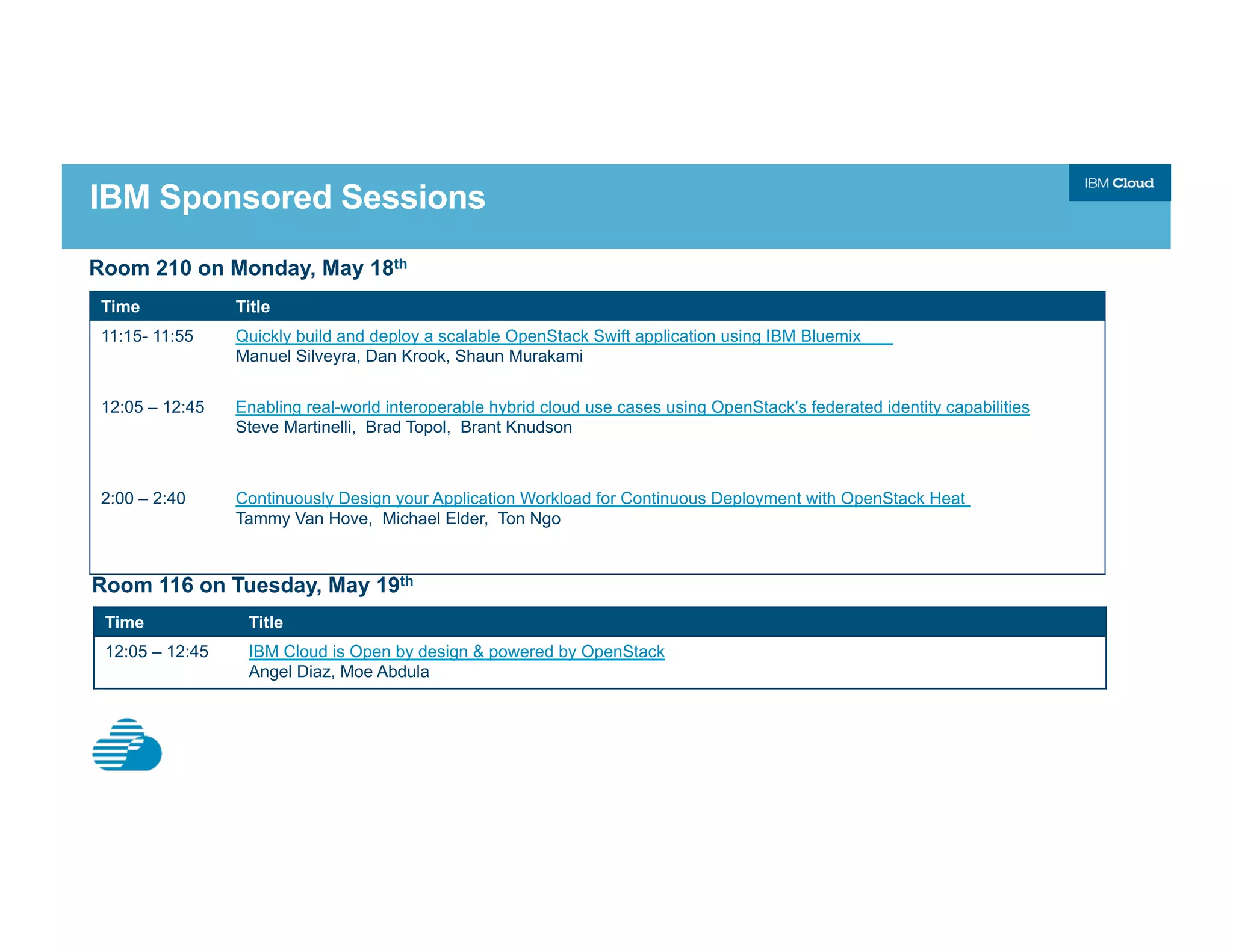 IBM Sponsored Sessions
Time Title
11:15- 11:55 Quickly build and deploy a scalable OpenStack Swift application using IBM Bluemix
Manuel Silveyra, Dan Krook, Shaun Murakami
12:05 – 12:45 Enabling real-world interoperable hybrid cloud use cases using OpenStack's federated identity capabilities
Steve Martinelli, Brad Topol, Brant Knudson
2:00 – 2:40 Continuously Design your Application Workload for Continuous Deployment with OpenStack Heat
Tammy Van Hove, Michael Elder, Ton Ngo
Room 210 on Monday, May 18th
Time Title
12:05 – 12:45 IBM Cloud is Open by design & powered by OpenStack
Angel Diaz, Moe Abdula
Room 116 on Tuesday, May 19th
 