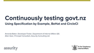 Continuously testing govt.nz
Using Specification by Example, BeHat and CircleCI
Amanda Baker, Developer/Tester, Department of Internal Affairs GIS
Allen Geer, Principal Consultant, Assurity Consulting Ltd
 