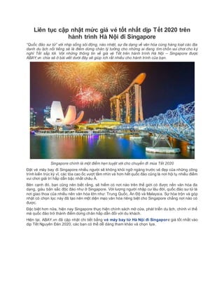 Liên tục cập nhật mức giá vé tốt nhất dịp Tết 2020 trên
hành trình Hà Nội đi Singapore
“Quốc đảo sư tử” với nhịp sống sôi động, náo nhiệt, sự đa dạng về văn hóa cùng hàng loạt các địa
danh du lịch nổi tiếng sẽ là điểm dừng chân lý tưởng cho những ai đang tìm chốn vui chơi cho kỳ
nghỉ Tết sắp tới. Với những thông tin về giá vé Tết trên hành trình Hà Nội – Singapore được
ABAY.vn chia sẻ ở bài viết dưới đây sẽ giúp ích rất nhiều cho hành trình của bạn.
Singapore chính là một điểm hẹn tuyệt vời cho chuyến đi mùa Tết 2020
Đặt vé máy bay đi Singapore nhiều người sẽ không khỏi ngỡ ngàng trước vẻ đẹp của những công
trình kiến trúc kỳ vĩ, các tòa cao ốc vượt tầm nhìn và hơn hết quốc đảo cũng là nơi hội tụ nhiều điểm
vui chơi giải trí hấp dẫn bậc nhất châu Á.
Bên cạnh đó, bạn cũng nên biết rằng, sẽ hiếm có nơi nào trên thế giới có được nền văn hóa đa
dạng, giàu bản sắc độc đáo như ở Singapore. Với lượng người nhập cư lâu đời, quốc đảo sư tử là
nơi giao thoa của nhiều nên văn hóa lớn như: Trung Quốc, Ấn Độ và Malaysia. Sự hòa trộn và góp
nhặt có chọn lọc này đã tạo nên một diện mạo văn hóa riêng biệt cho Singapore chẳng nơi nào có
được.
Đặc biệt hơn nữa, hiện nay Singapore thực hiện chính sách mở cửa, phát triển du lịch, chính vì thế
mà quốc đảo trở thành điểm dừng chân hấp dẫn đối với du khách.
Hiện tại, ABAY.vn đã cập nhật chi tiết bẳng vé máy bay từ Hà Nội đi Singapore giá tốt nhất vào
dịp Tết Nguyên Đán 2020, các bạn có thể dễ dàng tham khảo và chọn lựa.
 