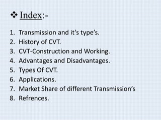Index:-
1. Transmission and it’s type’s.
2. History of CVT.
3. CVT-Construction and Working.
4. Advantages and Disadvantages.
5. Types Of CVT.
6. Applications.
7. Market Share of different Transmission’s
8. Refrences.
 