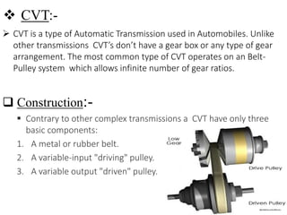  CVT:-
 CVT is a type of Automatic Transmission used in Automobiles. Unlike
other transmissions CVT’s don’t have a gear box or any type of gear
arrangement. The most common type of CVT operates on an Belt-
Pulley system which allows infinite number of gear ratios.
 Construction:-
 Contrary to other complex transmissions a CVT have only three
basic components:
1. A metal or rubber belt.
2. A variable-input "driving" pulley.
3. A variable output "driven" pulley.
 