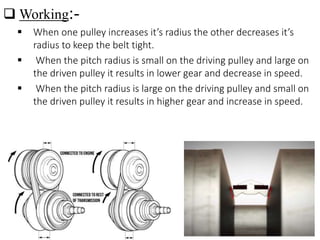  Working:-
 When one pulley increases it’s radius the other decreases it’s
radius to keep the belt tight.
 When the pitch radius is small on the driving pulley and large on
the driven pulley it results in lower gear and decrease in speed.
 When the pitch radius is large on the driving pulley and small on
the driven pulley it results in higher gear and increase in speed.
 