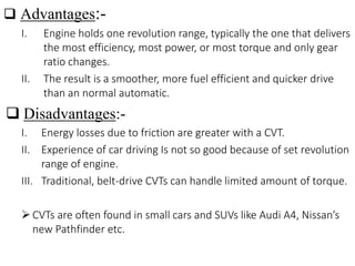  Advantages:-
I. Engine holds one revolution range, typically the one that delivers
the most efficiency, most power, or most torque and only gear
ratio changes.
II. The result is a smoother, more fuel efficient and quicker drive
than an normal automatic.
 Disadvantages:-
I. Energy losses due to friction are greater with a CVT.
II. Experience of car driving Is not so good because of set revolution
range of engine.
III. Traditional, belt-drive CVTs can handle limited amount of torque.
CVTs are often found in small cars and SUVs like Audi A4, Nissan’s
new Pathfinder etc.
 