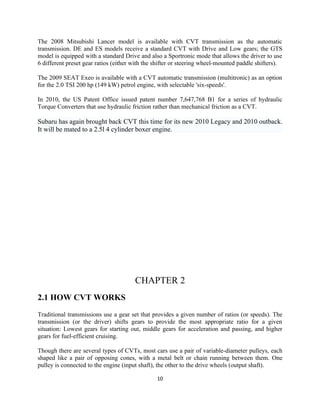 The 2008 Mitsubishi Lancer model is available with CVT transmission as the automatic
transmission. DE and ES models receive a standard CVT with Drive and Low gears; the GTS
model is equipped with a standard Drive and also a Sportronic mode that allows the driver to use
6 different preset gear ratios (either with the shifter or steering wheel-mounted paddle shifters).

The 2009 SEAT Exeo is available with a CVT automatic transmission (multitronic) as an option
for the 2.0 TSI 200 hp (149 kW) petrol engine, with selectable 'six-speeds'.

In 2010, the US Patent Office issued patent number 7,647,768 B1 for a series of hydraulic
Torque Converters that use hydraulic friction rather than mechanical friction as a CVT.

Subaru has again brought back CVT this time for its new 2010 Legacy and 2010 outback.
It will be mated to a 2.5l 4 cylinder boxer engine.




                                       CHAPTER 2
2.1 HOW CVT WORKS
Traditional transmissions use a gear set that provides a given number of ratios (or speeds). The
transmission (or the driver) shifts gears to provide the most appropriate ratio for a given
situation: Lowest gears for starting out, middle gears for acceleration and passing, and higher
gears for fuel-efficient cruising.

Though there are several types of CVTs, most cars use a pair of variable-diameter pulleys, each
shaped like a pair of opposing cones, with a metal belt or chain running between them. One
pulley is connected to the engine (input shaft), the other to the drive wheels (output shaft).

                                                10
 