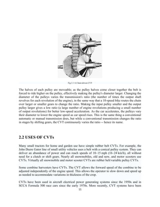 Fig 2.1 A Chain-driven CVT


The halves of each pulley are moveable; as the pulley halves come closer together the belt is
forced to ride higher on the pulley, effectively making the pulley's diameter larger. Changing the
diameter of the pulleys varies the transmission's ratio (the number of times the output shaft
revolves for each revolution of the engine), in the same way that a 10-speed bike routes the chain
over larger or smaller gears to change the ratio. Making the input pulley smaller and the output
pulley larger gives a low ratio (a large number of engine revolutions producing a small number
of output revolutions) for better low-speed acceleration. As the car accelerates, the pulleys vary
their diameter to lower the engine speed as car speed rises. This is the same thing a conventional
automatic or manual transmission does, but while a conventional transmission changes the ratio
in stages by shifting gears, the CVT continuously varies the ratio -- hence its name.



2.2 USES OF CVTs
Many small tractors for home and garden use have simple rubber belt CVTs. For example, the
John Deere Gator line of small utility vehicles uses a belt with a conical pulley system. They can
deliver an abundance of power and can reach speeds of 10–15 mph (16–24 km/h), all without
need for a clutch or shift gears. Nearly all snowmobiles, old and new, and motor scooters use
CVTs. Virtually all snowmobile and motor scooter CVTs are rubber belt/variable pulley CVTs.

Some combine harvesters have CVTs. The CVT allows the forward speed of the combine to be
adjusted independently of the engine speed. This allows the operator to slow down and speed up
as needed to accommodate variations in thickness of the crop.

CVTs have been used in aircraft electrical power generating systems since the 1950s and in
SCCA Formula 500 race cars since the early 1970s. More recently, CVT systems have been
                                                  11
 