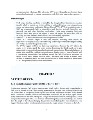 as maximum fuel efficiency. This allows the CVT to provide quicker acceleration than a
       conventional automatic or manual transmission while delivering superior fuel economy.

Disadvantages

   •   CVT torque-handling capability is limited by the strength of their transmission medium
       (usually a belt or chain), and by their ability to withstand friction wear between torque
       source and transmission medium (in friction-driven CVTs). CVTs in production prior to
       2005 are predominantly belt- or chain-driven and therefore typically limited to low-
       powered cars and other light-duty applications. Units using advanced lubricants,
       however, have been proven to support a range of torques in production vehicles,
       including that used for buses, heavy trucks, and earth-moving equipment.
   •   Some CVTs in production vehicles have seen premature failures.
   •   Some CVTs transmit torque in only one direction, rendering them useless for
       regenerative or engine-assisted vehicle braking; all braking would need to be provided by
       disc brakes, or similar dissipative systems.
   •   The CVT's biggest problem has been user acceptance. Because the CVT allows the
       engine to rev at any speed, the noises coming from under the hood sound odd to ears
       accustomed to conventional manual and automatic transmissions. The gradual changes in
       engine note sound like a sliding transmission or a slipping clutch -- signs of trouble with
       a conventional transmission, but perfectly normal for CVT. Flooring an automatic car
       brings a lurch and a sudden burst of power, whereas CVTs provide a smooth, rapid
       increase to maximum power. To some drivers this makes the car feel slower, when in fact
       a CVT will generally out-accelerate an automatic.




                                      CHAPTER 3
3.1 TYPES OF CVTs
3.1.1 Variable-diameter pulley (VDP) or Reeves drive

In this most common CVT system, there are two V-belt pulleys that are split perpendicular to
their axes of rotation, with a V-belt running between them. The gear ratio is changed by moving
the two sections of one pulley closer together and the two sections of the other pulley farther
apart. Due to the V-shaped cross section of the belt, this causes the belt to ride higher on one
pulley and lower on the other. Doing this change the effective diameters of the pulleys, which
changes the overall gear ratio. The distance between the pulleys does not change, and neither
does the length of the belt, so changing the gear ratio means both pulleys must be adjusted (one
bigger, the other smaller) simultaneously to maintain the proper amount of tension on the belt.


                                               13
 