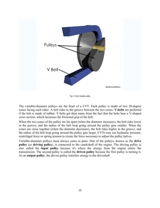 Fig 3.1.2(a) Variable pulley



The variable-diameter pulleys are the heart of a CVT. Each pulley is made of two 20-degree
cones facing each other. A belt rides in the groove between the two cones. V-belts are preferred
if the belt is made of rubber. V-belts get their name from the fact that the belts bear a V-shaped
cross section, which increases the frictional grip of the belt.
When the two cones of the pulley are far apart (when the diameter increases), the belt rides lower
in the groove, and the radius of the belt loop going around the pulley gets smaller. When the
cones are close together (when the diameter decreases), the belt rides higher in the groove, and
the radius of the belt loop going around the pulley gets larger. CVTs may use hydraulic pressure,
centrifugal force or spring tension to create the force necessary to adjust the pulley halves.
Variable-diameter pulleys must always come in pairs. One of the pulleys, known as the drive
pulley (or driving pulley), is connected to the crankshaft of the engine. The driving pulley is
also called the input pulley because it's where the energy from the engine enters the
transmission. The second pulley is called the driven pulley because the first pulley is turning it.
As an output pulley, the driven pulley transfers energy to the driveshaft.




                                                     15
 